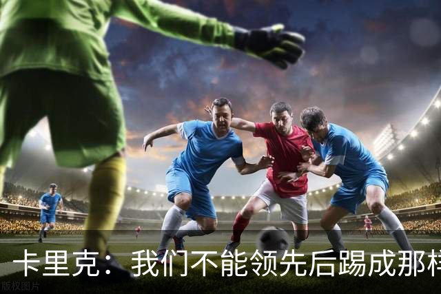 卡里克：我们不能领先后踢成那样；近几周不太好但局面能扭转过来