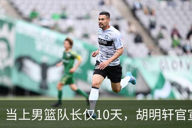 当上男篮队长仅10天，胡明轩官宣好消息，这一次让全世界刮目相看