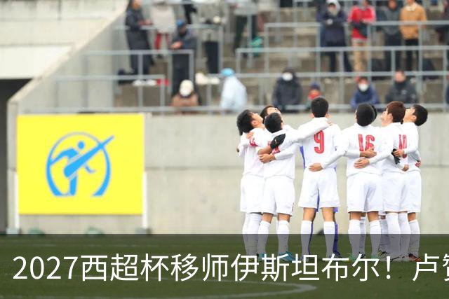 2027西超杯移师伊斯坦布尔！卢赞：西超杯潜在受众超过一亿人